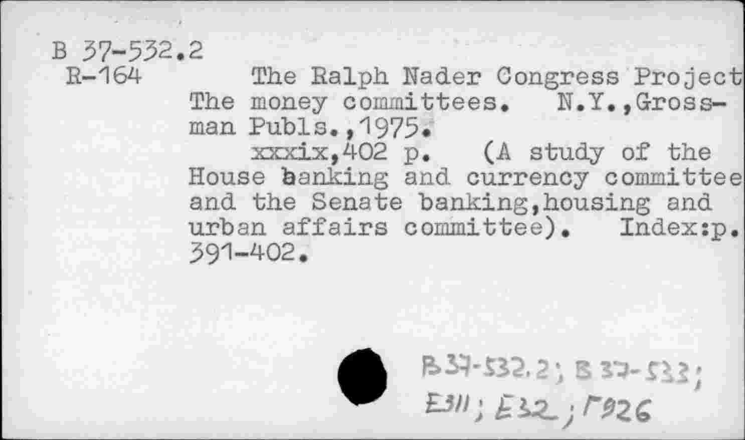 ﻿B 37-532.2
R-164	The Ralph Nader Congress Project
The money committees. N.Y.,Grossman Pubis.,1975* xxxix,402 p. (A study of the House banking and currency committee and the Senate banking,housing and urban affairs committee).	Index:p.
391-402.
&SH32.2) Brj-ns;
£3^2.;/^26